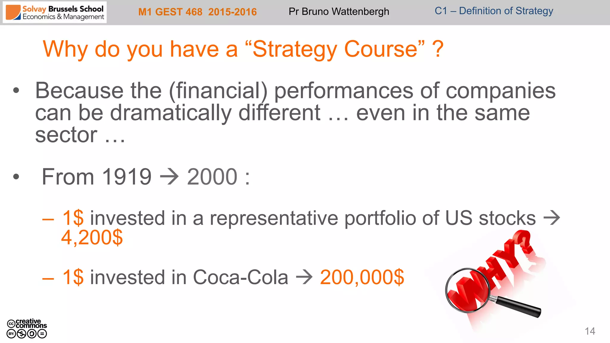 M1 GEST 468 2015-2016 Pr Bruno Wattenbergh C1 – Definition of Strategy
Why do you have a “Strategy Course” ?
•  Because the (financial) performances of companies
can be dramatically different … even in the same
sector …
•  From 1919 à 2000 :
–  1$ invested in a representative portfolio of US stocks à
4,200$
–  1$ invested in Coca-Cola à 200,000$
14
 
