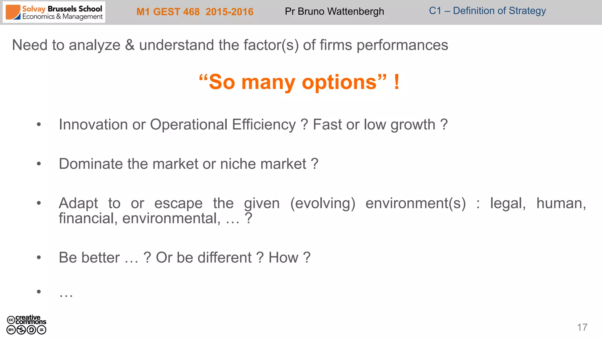 M1 GEST 468 2015-2016 Pr Bruno Wattenbergh C1 – Definition of Strategy
Need to analyze & understand the factor(s) of firms performances
“So many options” !
•  Innovation or Operational Efficiency ? Fast or low growth ?
•  Dominate the market or niche market ?
•  Adapt to or escape the given (evolving) environment(s) : legal, human,
financial, environmental, … ?
•  Be better … ? Or be different ? How ?
•  …
17
 