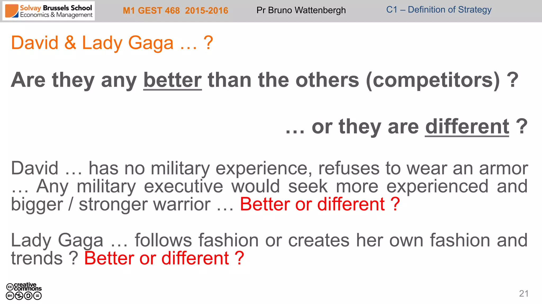 M1 GEST 468 2015-2016 Pr Bruno Wattenbergh C1 – Definition of Strategy
David & Lady Gaga … ?
Are they any better than the others (competitors) ?
… or they are different ?
David … has no military experience, refuses to wear an armor
… Any military executive would seek more experienced and
bigger / stronger warrior … Better or different ?
Lady Gaga … follows fashion or creates her own fashion and
trends ? Better or different ?
21
 