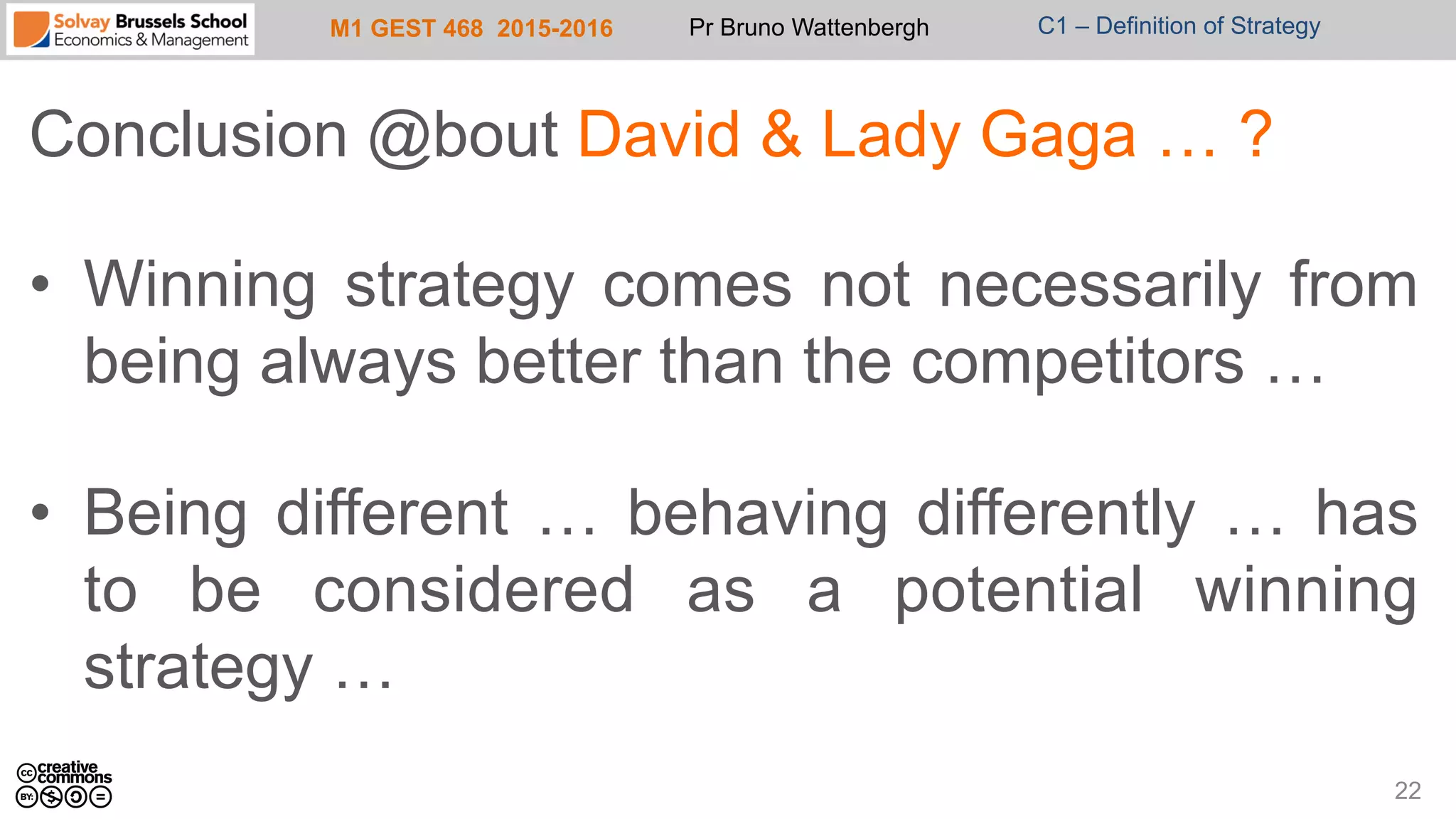 M1 GEST 468 2015-2016 Pr Bruno Wattenbergh C1 – Definition of Strategy
Conclusion @bout David & Lady Gaga … ?
•  Winning strategy comes not necessarily from
being always better than the competitors …
•  Being different … behaving differently … has
to be considered as a potential winning
strategy …
22
 