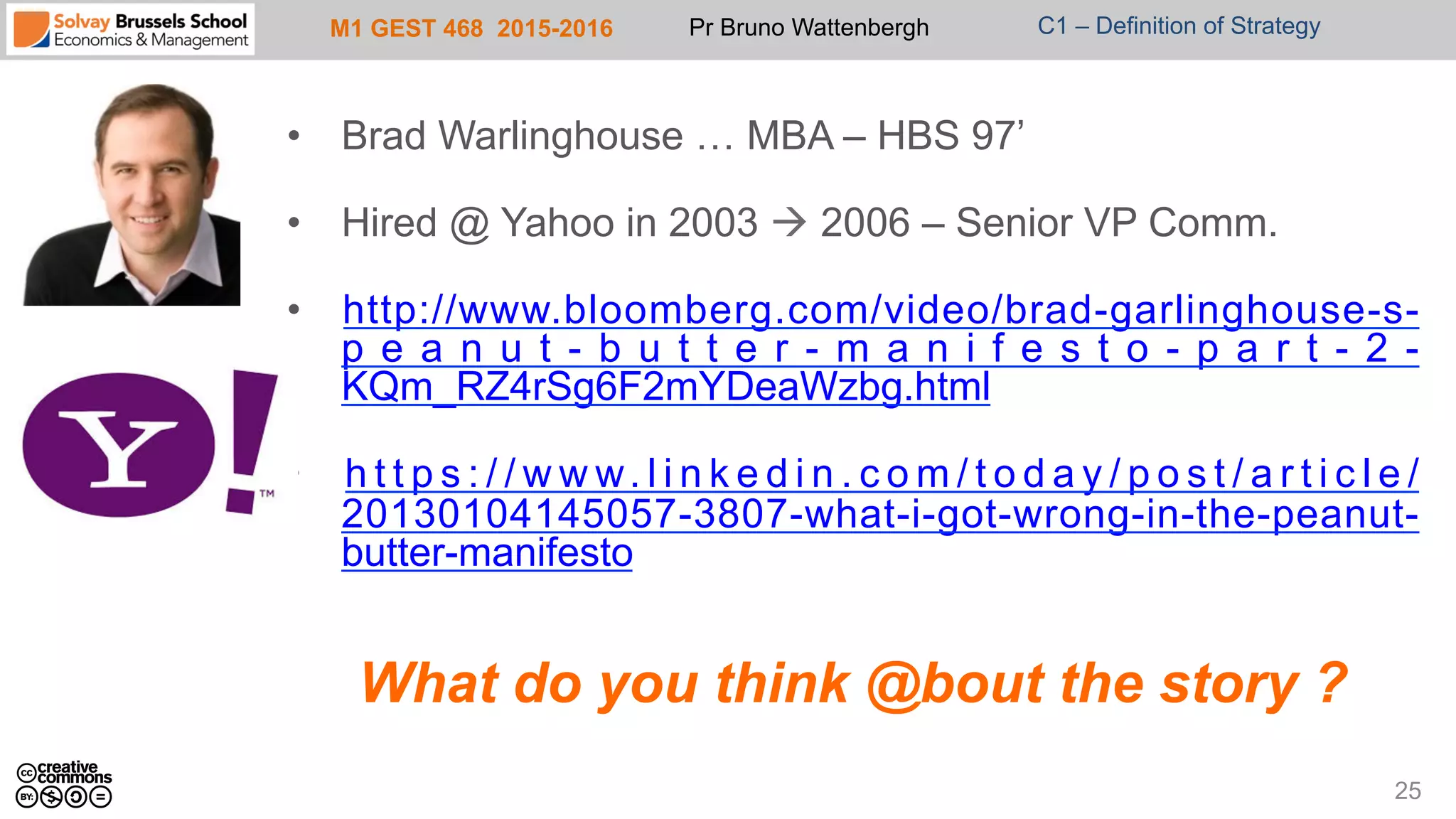 M1 GEST 468 2015-2016 Pr Bruno Wattenbergh C1 – Definition of Strategy
•  Brad Warlinghouse … MBA – HBS 97’
•  Hired @ Yahoo in 2003 à 2006 – Senior VP Comm.
•  http://www.bloomberg.com/video/brad-garlinghouse-s-
p e a n u t - b u t t e r - m a n i f e s t o - p a r t - 2 -
KQm_RZ4rSg6F2mYDeaWzbg.html
•  h t t p s : / / w w w. l i n k e d i n . c o m / t o d a y / p o s t / a r t i c l e /
20130104145057-3807-what-i-got-wrong-in-the-peanut-
butter-manifesto
What do you think @bout the story ?
25
 