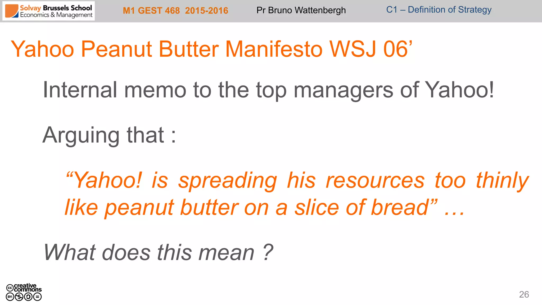 M1 GEST 468 2015-2016 Pr Bruno Wattenbergh C1 – Definition of Strategy
Yahoo Peanut Butter Manifesto WSJ 06’
Internal memo to the top managers of Yahoo!
Arguing that :
“Yahoo! is spreading his resources too thinly
like peanut butter on a slice of bread” …
What does this mean ?
26
 