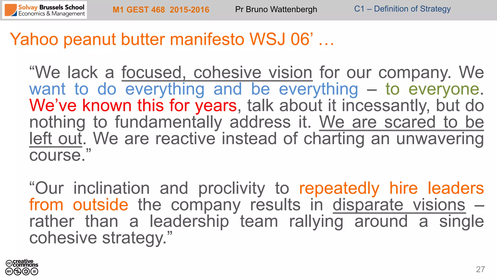 M1 GEST 468 2015-2016 Pr Bruno Wattenbergh C1 – Definition of Strategy
Yahoo peanut butter manifesto WSJ 06’ …
“We lack a focused, cohesive vision for our company. We
want to do everything and be everything – to everyone.
We’ve known this for years, talk about it incessantly, but do
nothing to fundamentally address it. We are scared to be
left out. We are reactive instead of charting an unwavering
course.”
“Our inclination and proclivity to repeatedly hire leaders
from outside the company results in disparate visions –
rather than a leadership team rallying around a single
cohesive strategy.”
27
 