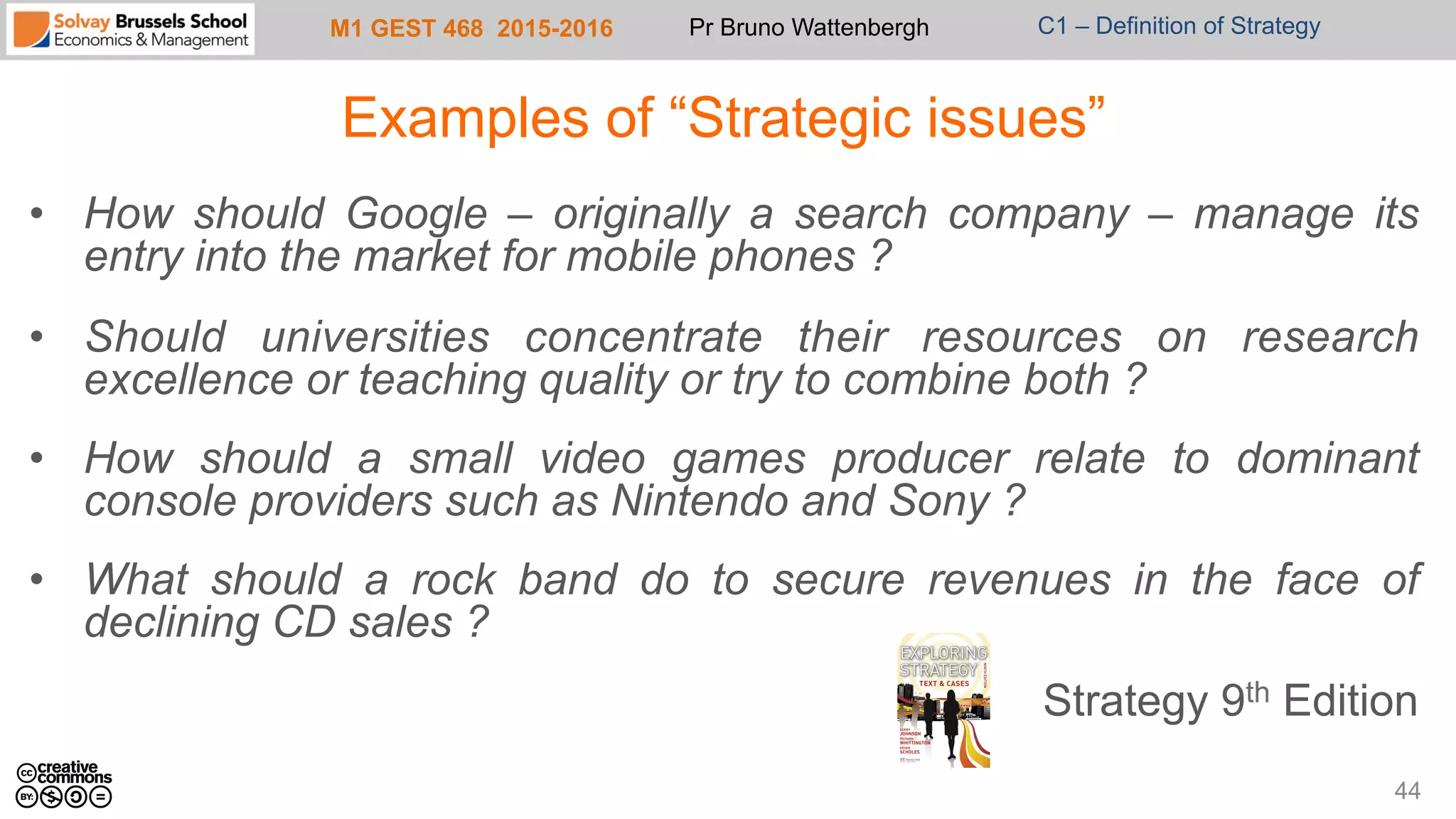 M1 GEST 468 2015-2016 Pr Bruno Wattenbergh C1 – Definition of Strategy
Examples of “Strategic issues”
•  How should Google – originally a search company – manage its
entry into the market for mobile phones ?
•  Should universities concentrate their resources on research
excellence or teaching quality or try to combine both ?
•  How should a small video games producer relate to dominant
console providers such as Nintendo and Sony ?
•  What should a rock band do to secure revenues in the face of
declining CD sales ?
Strategy 9th Edition
44
 