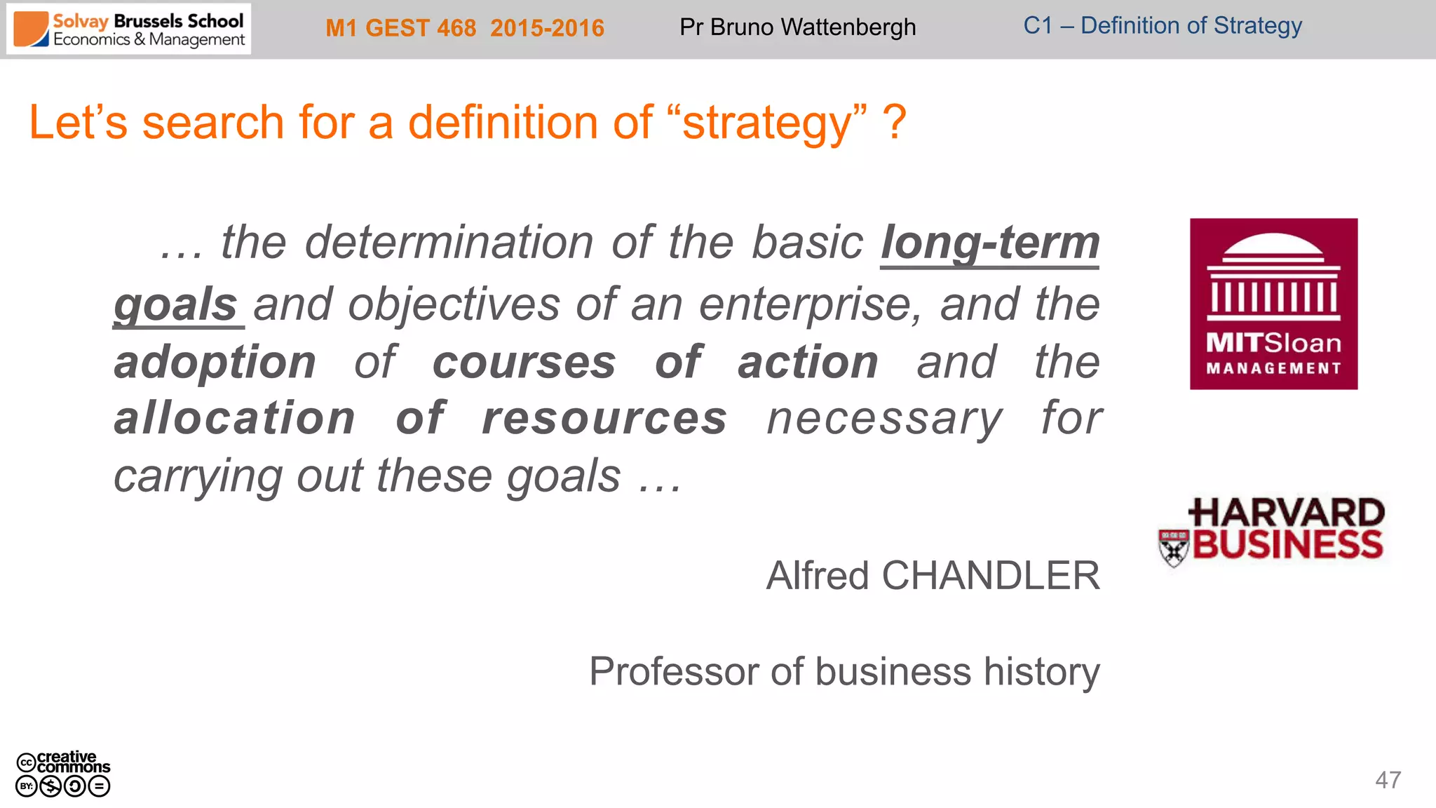 M1 GEST 468 2015-2016 Pr Bruno Wattenbergh C1 – Definition of Strategy
Let’s search for a definition of “strategy” ?
… the determination of the basic long-term
goals and objectives of an enterprise, and the
adoption of courses of action and the
allocation of resources necessary for
carrying out these goals …
Alfred CHANDLER
Professor of business history
47
 