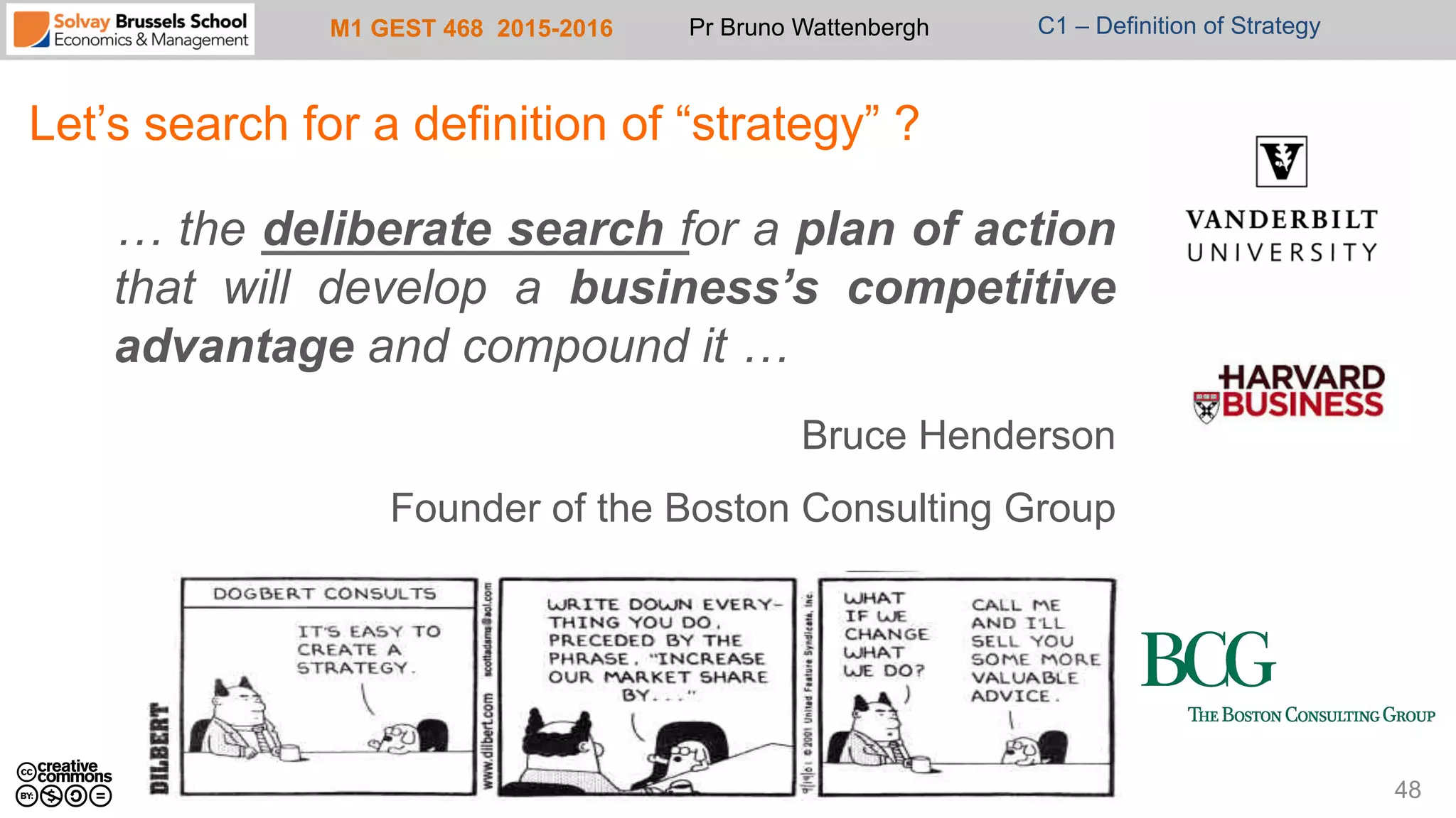 M1 GEST 468 2015-2016 Pr Bruno Wattenbergh C1 – Definition of Strategy
Let’s search for a definition of “strategy” ?
… the deliberate search for a plan of action
that will develop a business’s competitive
advantage and compound it …
Bruce Henderson
Founder of the Boston Consulting Group
48
 