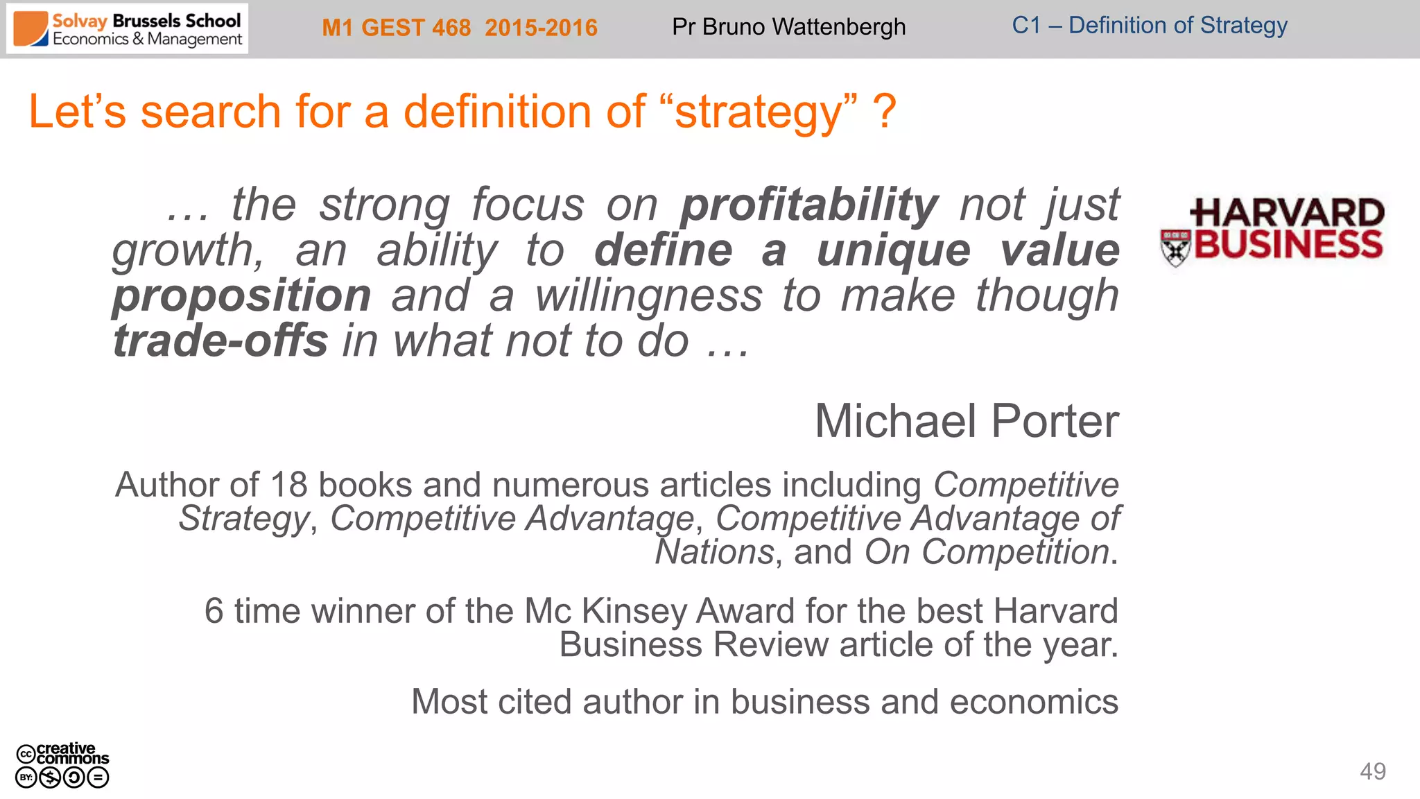M1 GEST 468 2015-2016 Pr Bruno Wattenbergh C1 – Definition of Strategy
Let’s search for a definition of “strategy” ?
… the strong focus on profitability not just
growth, an ability to define a unique value
proposition and a willingness to make though
trade-offs in what not to do …
Michael Porter
Author of 18 books and numerous articles including Competitive
Strategy, Competitive Advantage, Competitive Advantage of
Nations, and On Competition.
6 time winner of the Mc Kinsey Award for the best Harvard
Business Review article of the year.
Most cited author in business and economics
49
 
