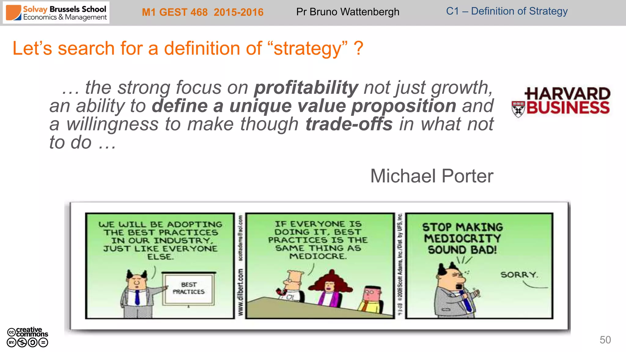 M1 GEST 468 2015-2016 Pr Bruno Wattenbergh C1 – Definition of Strategy
Let’s search for a definition of “strategy” ?
… the strong focus on profitability not just growth,
an ability to define a unique value proposition and
a willingness to make though trade-offs in what not
to do …
Michael Porter
50
 