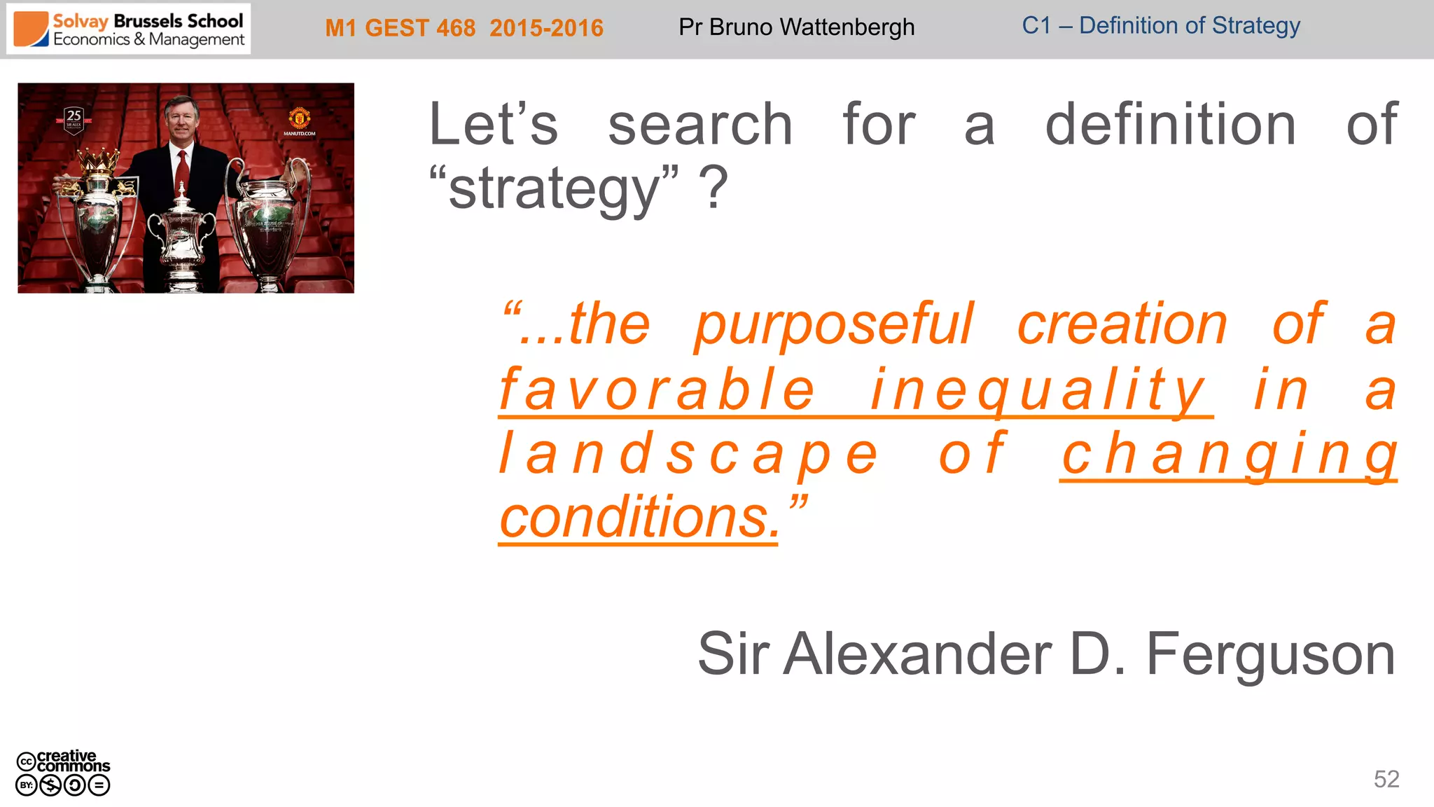 M1 GEST 468 2015-2016 Pr Bruno Wattenbergh C1 – Definition of Strategy
Let’s search for a definition of
“strategy” ?
“...the purposeful creation of a
favorable inequality in a
l a n d s c a p e o f c h a n g i n g
conditions.”
Sir Alexander D. Ferguson
52
 