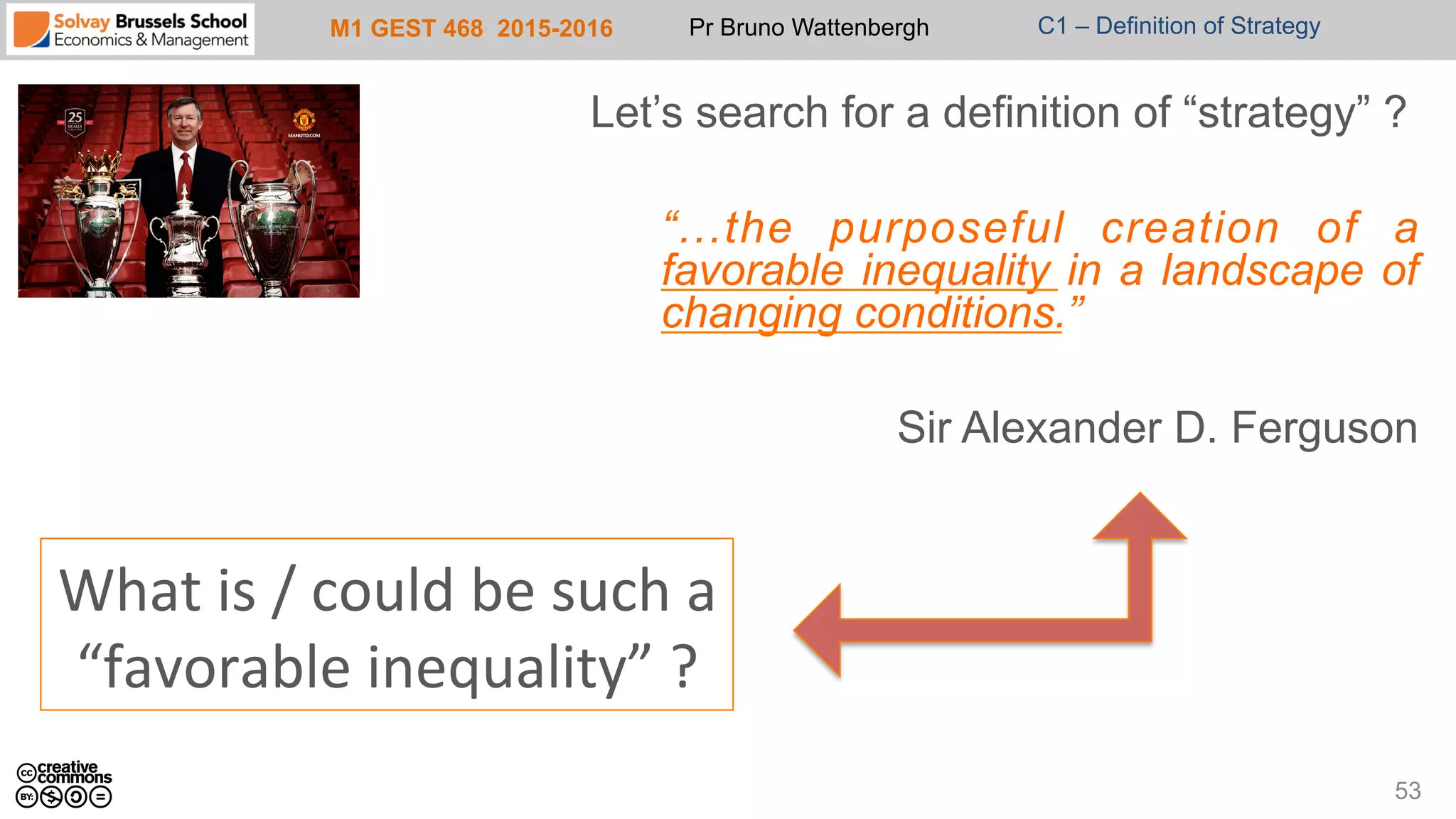 M1 GEST 468 2015-2016 Pr Bruno Wattenbergh C1 – Definition of Strategy
Let’s search for a definition of “strategy” ?
“...the purposeful creation of a
favorable inequality in a landscape of
changing conditions.”
Sir Alexander D. Ferguson
53
What	
  is	
  /	
  could	
  be	
  such	
  a	
  	
  
“favorable	
  inequality”	
  ?	
  
 