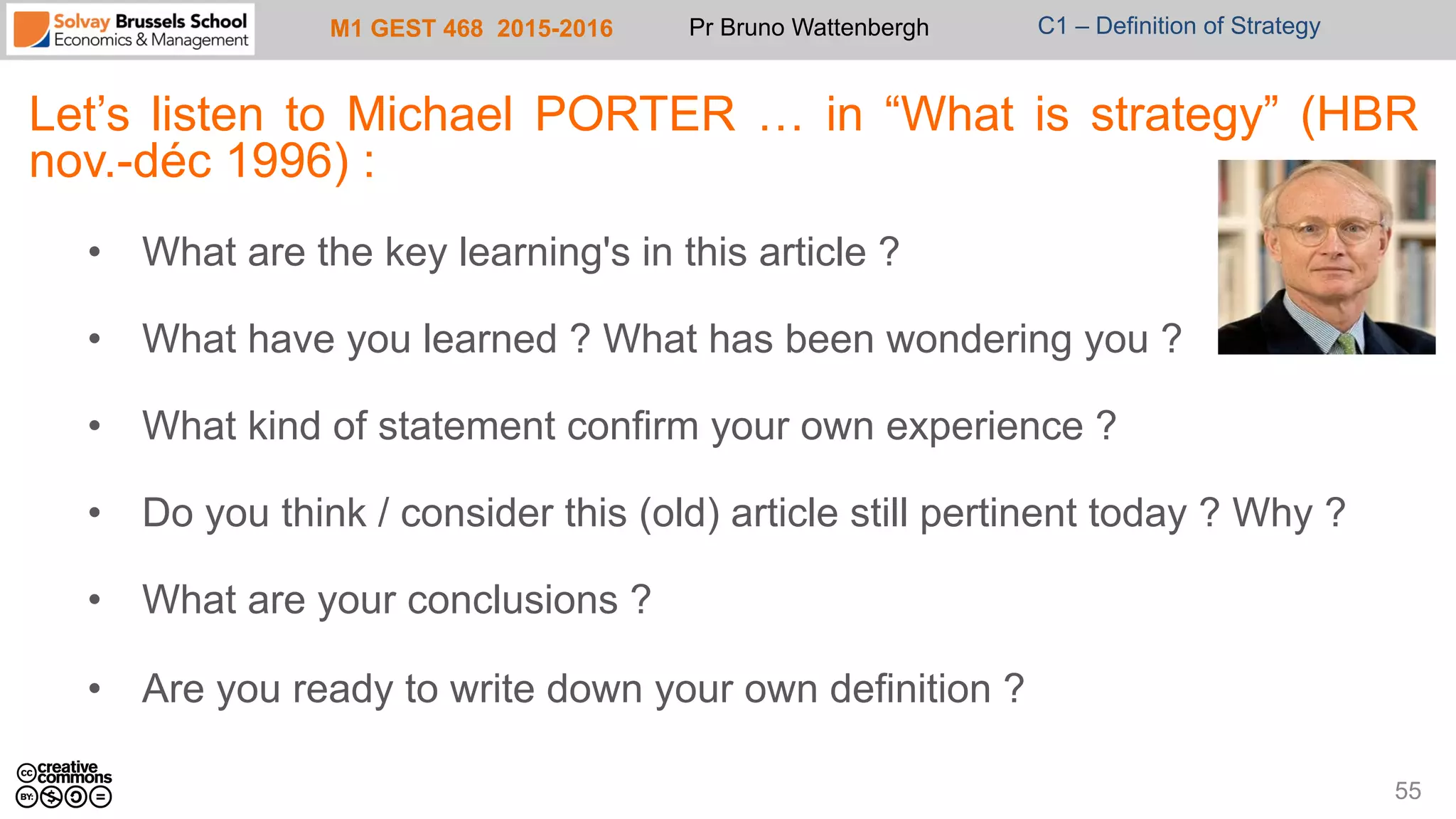 M1 GEST 468 2015-2016 Pr Bruno Wattenbergh C1 – Definition of Strategy
Let’s listen to Michael PORTER … in “What is strategy” (HBR
nov.-déc 1996) :
•  What are the key learning's in this article ?
•  What have you learned ? What has been wondering you ?
•  What kind of statement confirm your own experience ?
•  Do you think / consider this (old) article still pertinent today ? Why ?
•  What are your conclusions ?
•  Are you ready to write down your own definition ?
55
 