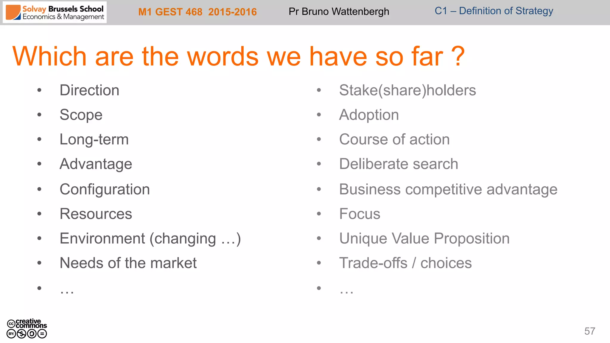 M1 GEST 468 2015-2016 Pr Bruno Wattenbergh C1 – Definition of Strategy
Which are the words we have so far ?
57
•  Direction
•  Scope
•  Long-term
•  Advantage
•  Configuration
•  Resources
•  Environment (changing …)
•  Needs of the market
•  …
•  Stake(share)holders
•  Adoption
•  Course of action
•  Deliberate search
•  Business competitive advantage
•  Focus
•  Unique Value Proposition
•  Trade-offs / choices
•  …
 