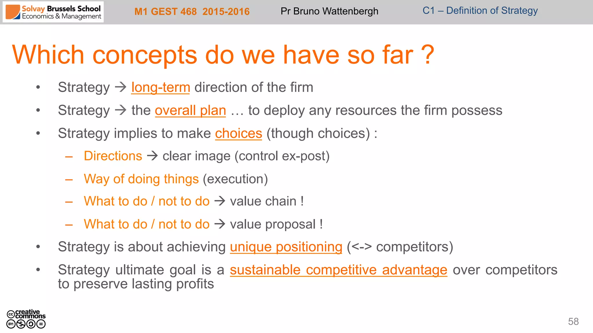 M1 GEST 468 2015-2016 Pr Bruno Wattenbergh C1 – Definition of Strategy
Which concepts do we have so far ?
58
•  Strategy à long-term direction of the firm
•  Strategy à the overall plan … to deploy any resources the firm possess
•  Strategy implies to make choices (though choices) :
–  Directions à clear image (control ex-post)
–  Way of doing things (execution)
–  What to do / not to do à value chain !
–  What to do / not to do à value proposal !
•  Strategy is about achieving unique positioning (<-> competitors)
•  Strategy ultimate goal is a sustainable competitive advantage over competitors
to preserve lasting profits
 