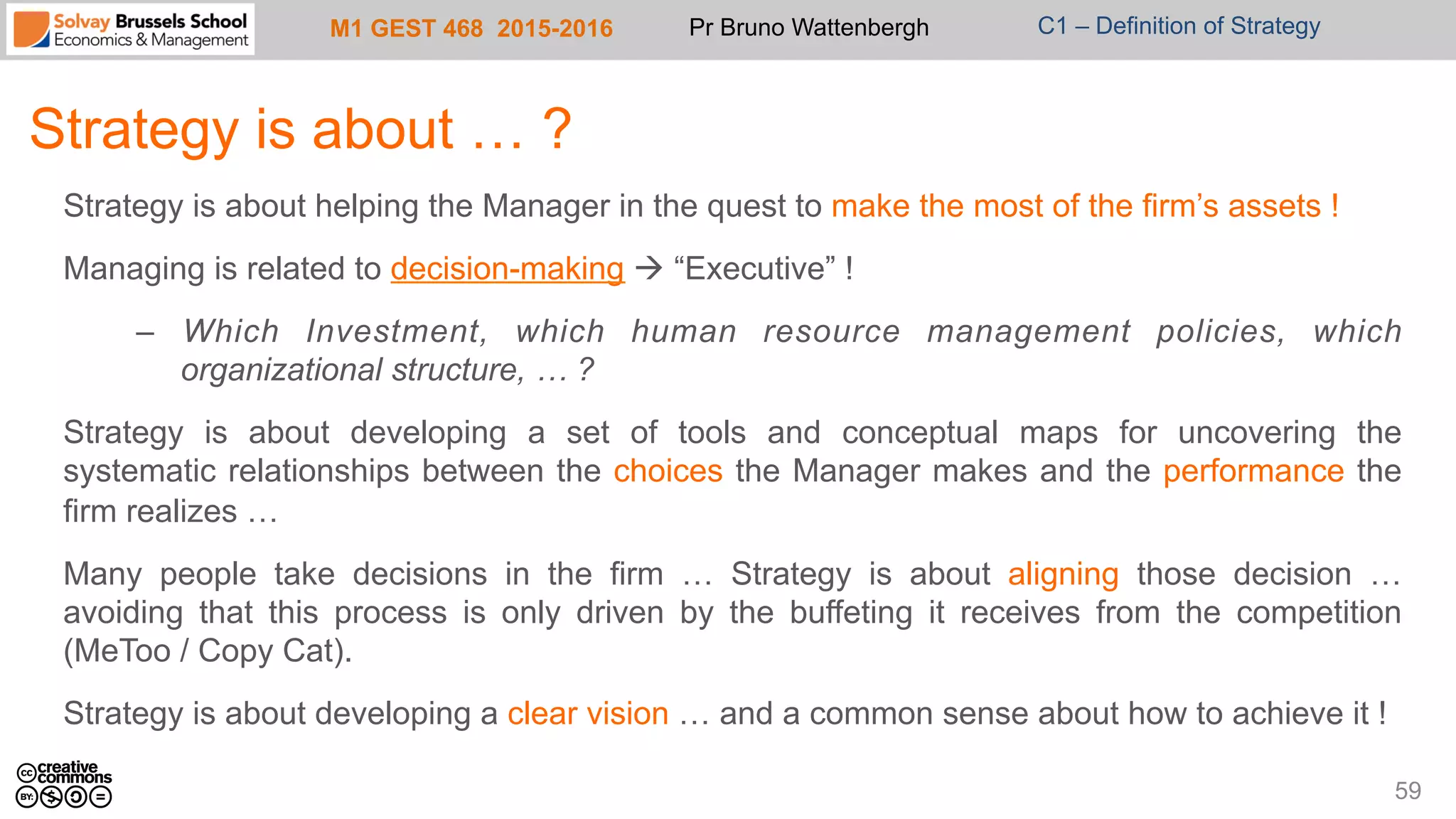 M1 GEST 468 2015-2016 Pr Bruno Wattenbergh C1 – Definition of Strategy
Strategy is about … ?
59
Strategy is about helping the Manager in the quest to make the most of the firm’s assets !
Managing is related to decision-making à “Executive” !
–  Which Investment, which human resource management policies, which
organizational structure, … ?
Strategy is about developing a set of tools and conceptual maps for uncovering the
systematic relationships between the choices the Manager makes and the performance the
firm realizes …
Many people take decisions in the firm … Strategy is about aligning those decision …
avoiding that this process is only driven by the buffeting it receives from the competition
(MeToo / Copy Cat).
Strategy is about developing a clear vision … and a common sense about how to achieve it !
 