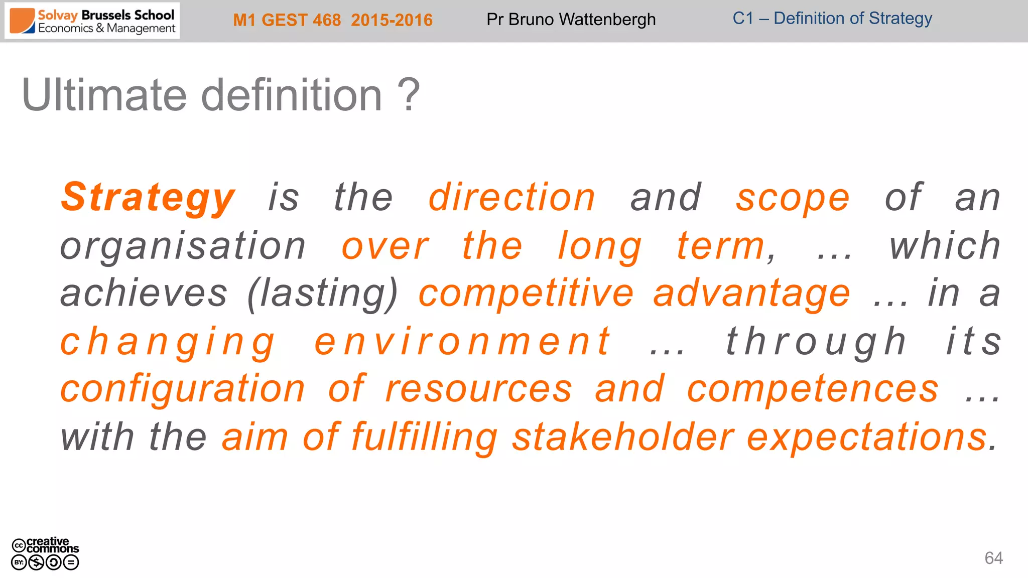 M1 GEST 468 2015-2016 Pr Bruno Wattenbergh C1 – Definition of Strategy
Ultimate definition ?
Strategy is the direction and scope of an
organisation over the long term, … which
achieves (lasting) competitive advantage … in a
c h a n g i n g e n v i r o n m e n t … t h r o u g h i t s
configuration of resources and competences …
with the aim of fulfilling stakeholder expectations.
64
 