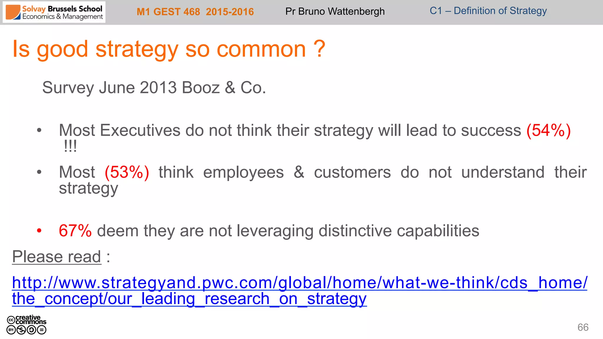 M1 GEST 468 2015-2016 Pr Bruno Wattenbergh C1 – Definition of Strategy
Is good strategy so common ?
Survey June 2013 Booz & Co.
•  Most Executives do not think their strategy will lead to success (54%)
!!!
•  Most (53%) think employees & customers do not understand their
strategy
•  67% deem they are not leveraging distinctive capabilities
Please read :
http://www.strategyand.pwc.com/global/home/what-we-think/cds_home/
the_concept/our_leading_research_on_strategy
66
 