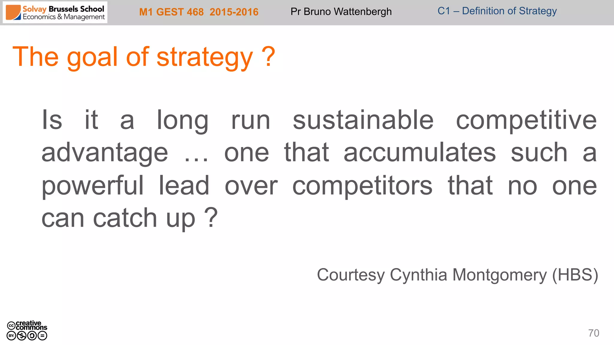 M1 GEST 468 2015-2016 Pr Bruno Wattenbergh C1 – Definition of Strategy
The goal of strategy ?
Is it a long run sustainable competitive
advantage … one that accumulates such a
powerful lead over competitors that no one
can catch up ?
Courtesy Cynthia Montgomery (HBS)
70
 
