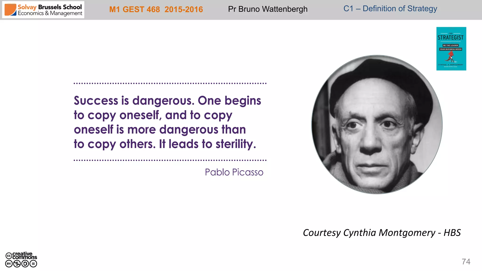 M1 GEST 468 2015-2016 Pr Bruno Wattenbergh C1 – Definition of Strategy
74
Pablo Picasso
Success is dangerous. One begins
to copy oneself, and to copy
oneself is more dangerous than
to copy others. It leads to sterility.
Courtesy	
  Cynthia	
  Montgomery	
  -­‐	
  HBS	
  
 