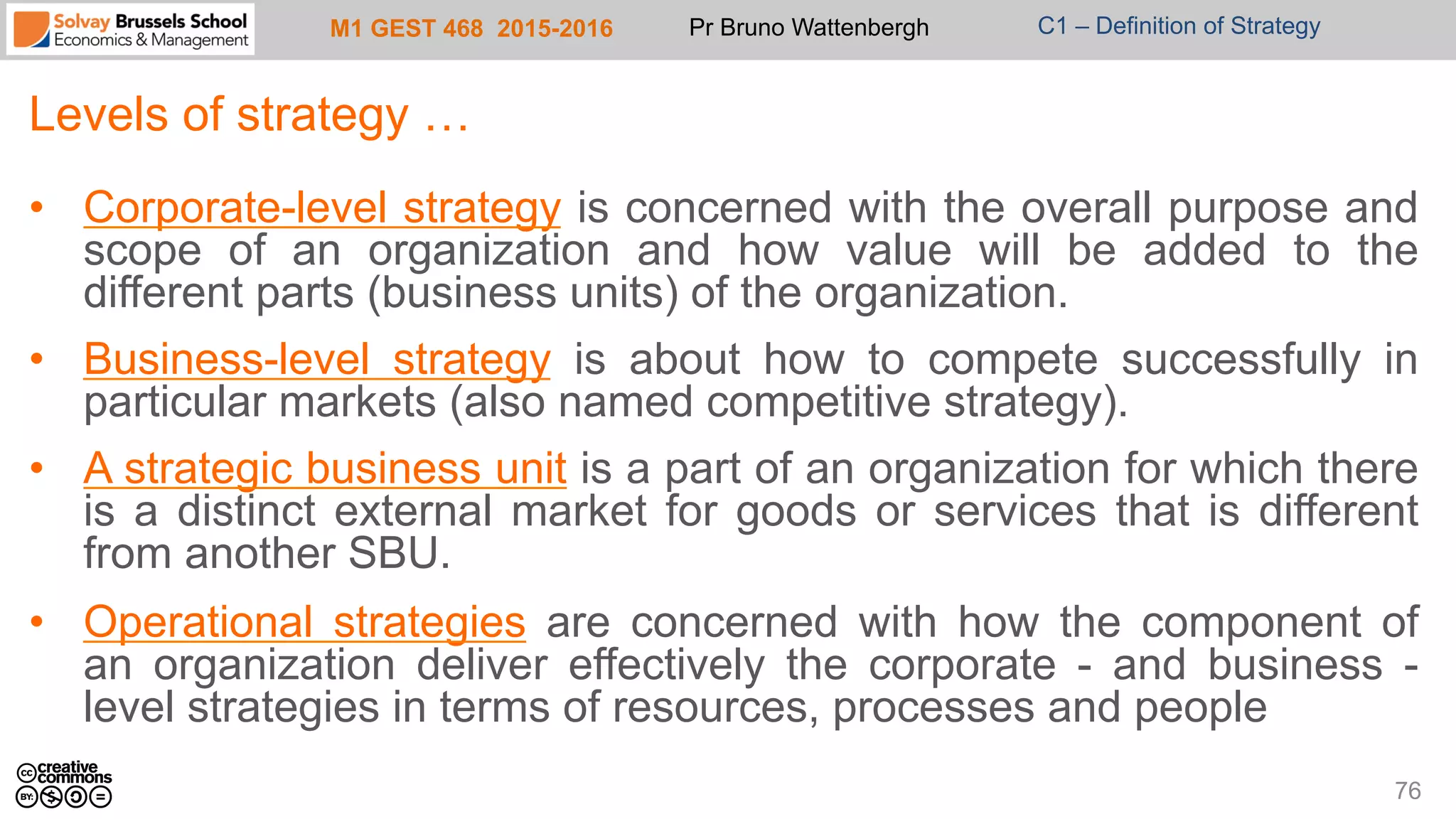M1 GEST 468 2015-2016 Pr Bruno Wattenbergh C1 – Definition of Strategy
Levels of strategy …
•  Corporate-level strategy is concerned with the overall purpose and
scope of an organization and how value will be added to the
different parts (business units) of the organization.
•  Business-level strategy is about how to compete successfully in
particular markets (also named competitive strategy).
•  A strategic business unit is a part of an organization for which there
is a distinct external market for goods or services that is different
from another SBU.
•  Operational strategies are concerned with how the component of
an organization deliver effectively the corporate - and business -
level strategies in terms of resources, processes and people
76
 