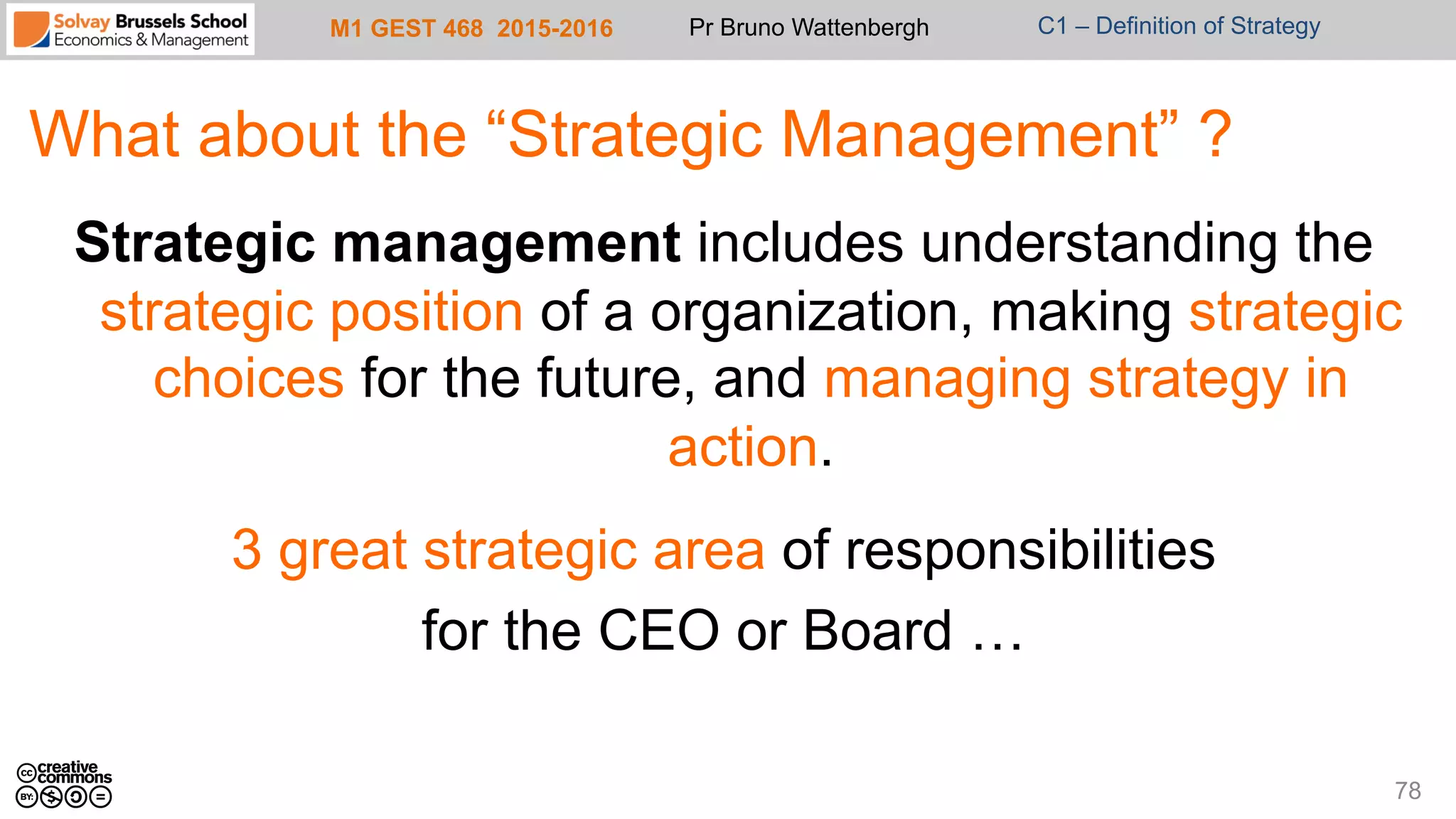 M1 GEST 468 2015-2016 Pr Bruno Wattenbergh C1 – Definition of Strategy
What about the “Strategic Management” ?
Strategic management includes understanding the
strategic position of a organization, making strategic
choices for the future, and managing strategy in
action.
3 great strategic area of responsibilities
for the CEO or Board …
78
 