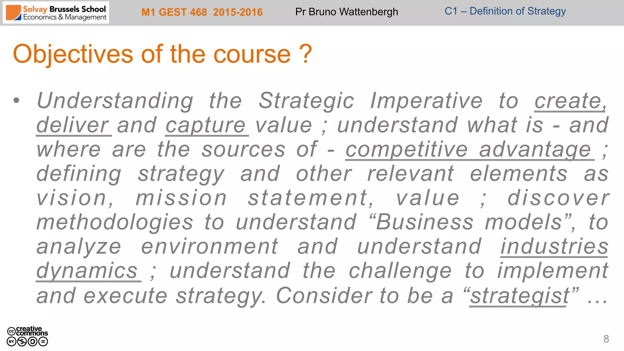 M1 GEST 468 2015-2016 Pr Bruno Wattenbergh C1 – Definition of Strategy
Objectives of the course ?
•  Understanding the Strategic Imperative to create,
deliver and capture value ; understand what is - and
where are the sources of - competitive advantage ;
defining strategy and other relevant elements as
vision, mission statement, value ; discover
methodologies to understand “Business models”, to
analyze environment and understand industries
dynamics ; understand the challenge to implement
and execute strategy. Consider to be a “strategist” …
8
 