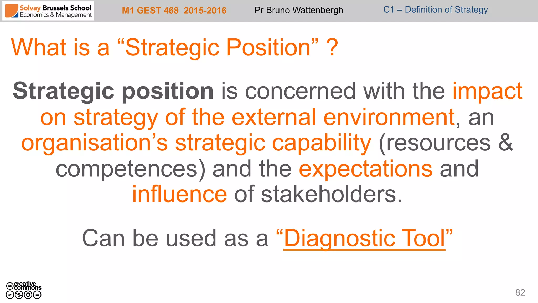 M1 GEST 468 2015-2016 Pr Bruno Wattenbergh C1 – Definition of Strategy
What is a “Strategic Position” ?
Strategic position is concerned with the impact
on strategy of the external environment, an
organisation’s strategic capability (resources &
competences) and the expectations and
influence of stakeholders.
Can be used as a “Diagnostic Tool”
82
 
