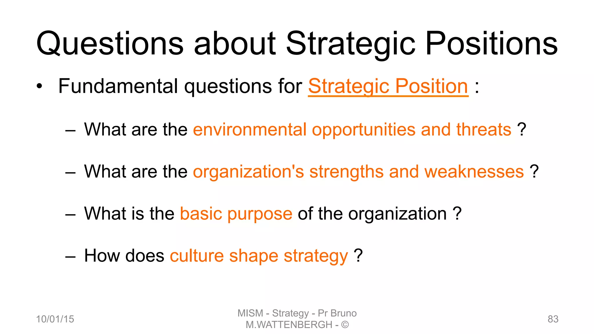 Questions about Strategic Positions
•  Fundamental questions for Strategic Position :
–  What are the environmental opportunities and threats ?
–  What are the organization's strengths and weaknesses ?
–  What is the basic purpose of the organization ?
–  How does culture shape strategy ?
10/01/15
MISM - Strategy - Pr Bruno
M.WATTENBERGH - ©
83
 