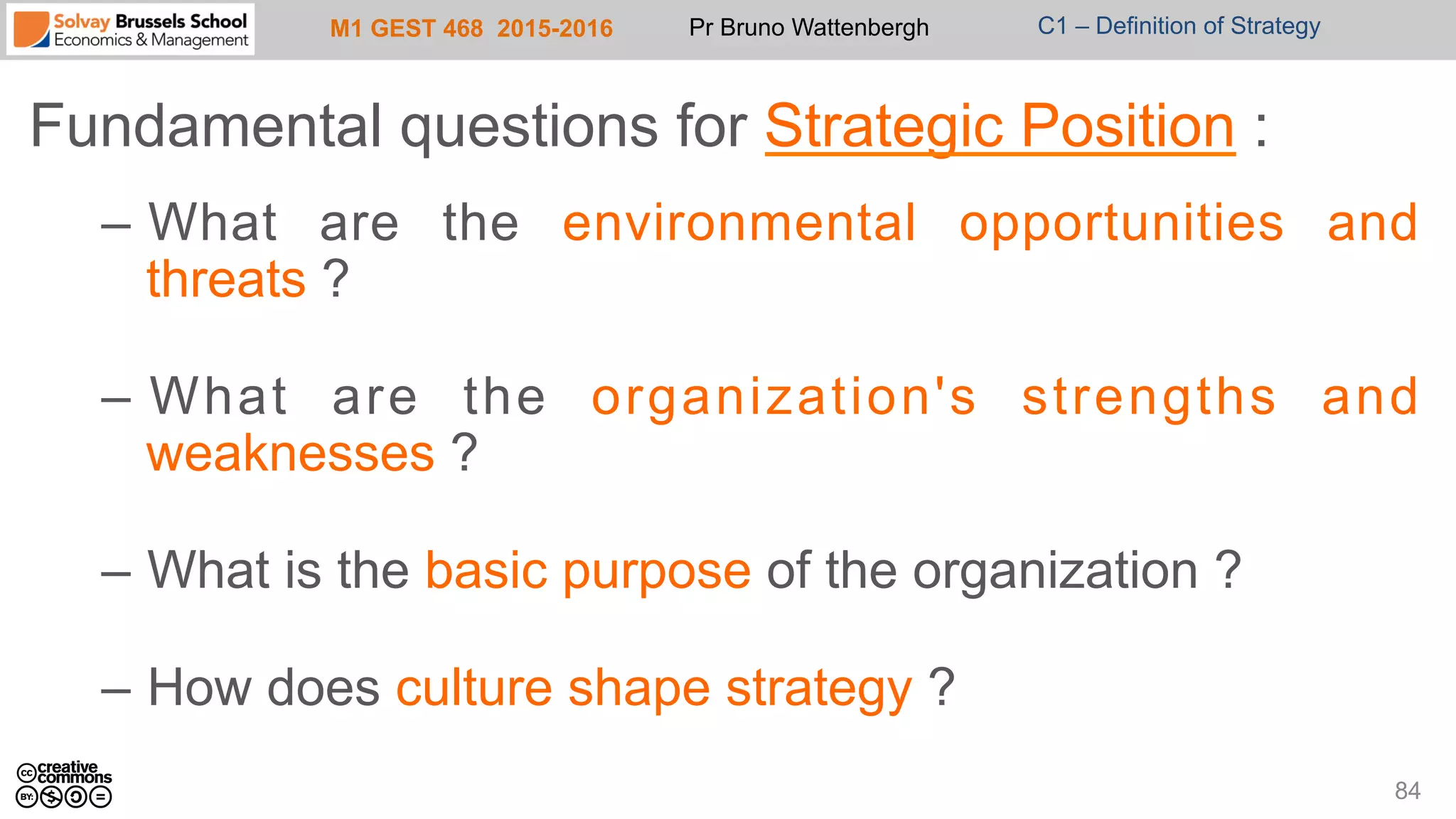 M1 GEST 468 2015-2016 Pr Bruno Wattenbergh C1 – Definition of Strategy
Fundamental questions for Strategic Position :
–  What are the environmental opportunities and
threats ?
–  What are the organization's strengths and
weaknesses ?
–  What is the basic purpose of the organization ?
–  How does culture shape strategy ?
84
 
