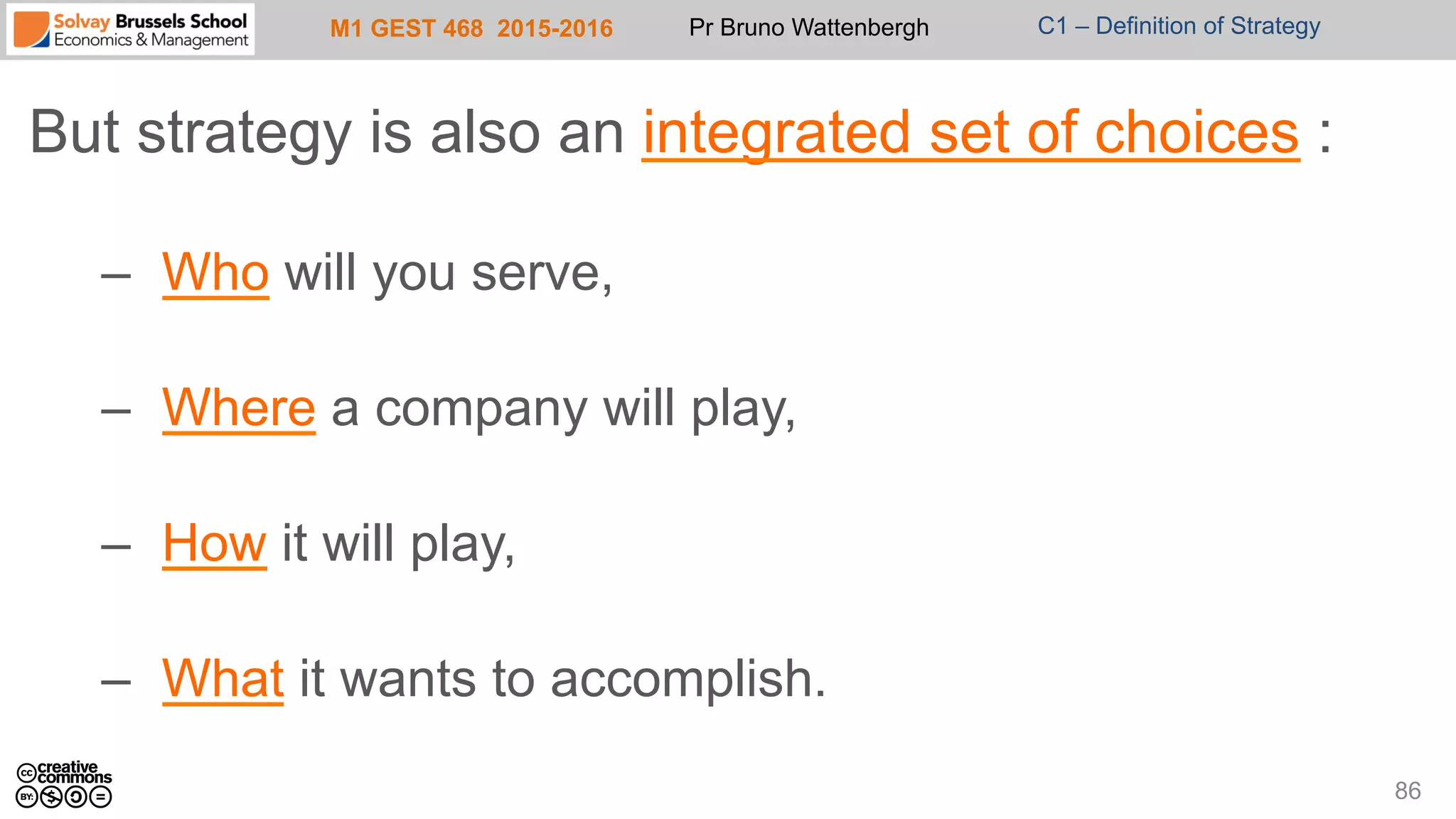 M1 GEST 468 2015-2016 Pr Bruno Wattenbergh C1 – Definition of Strategy
But strategy is also an integrated set of choices :
–  Who will you serve,
–  Where a company will play,
–  How it will play,
–  What it wants to accomplish.
86
 