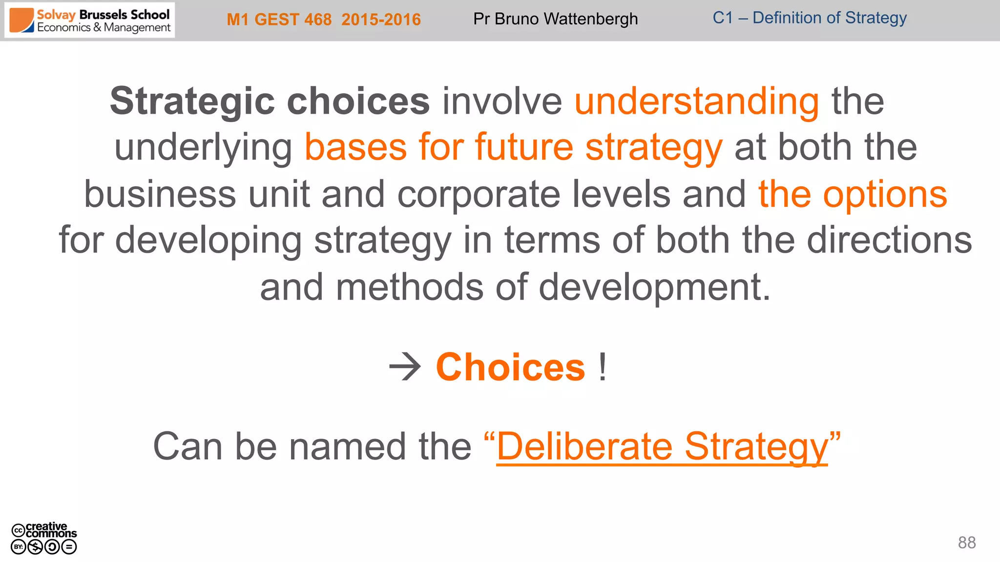 M1 GEST 468 2015-2016 Pr Bruno Wattenbergh C1 – Definition of Strategy
Strategic choices involve understanding the
underlying bases for future strategy at both the
business unit and corporate levels and the options
for developing strategy in terms of both the directions
and methods of development.
à Choices !
Can be named the “Deliberate Strategy”
88
 