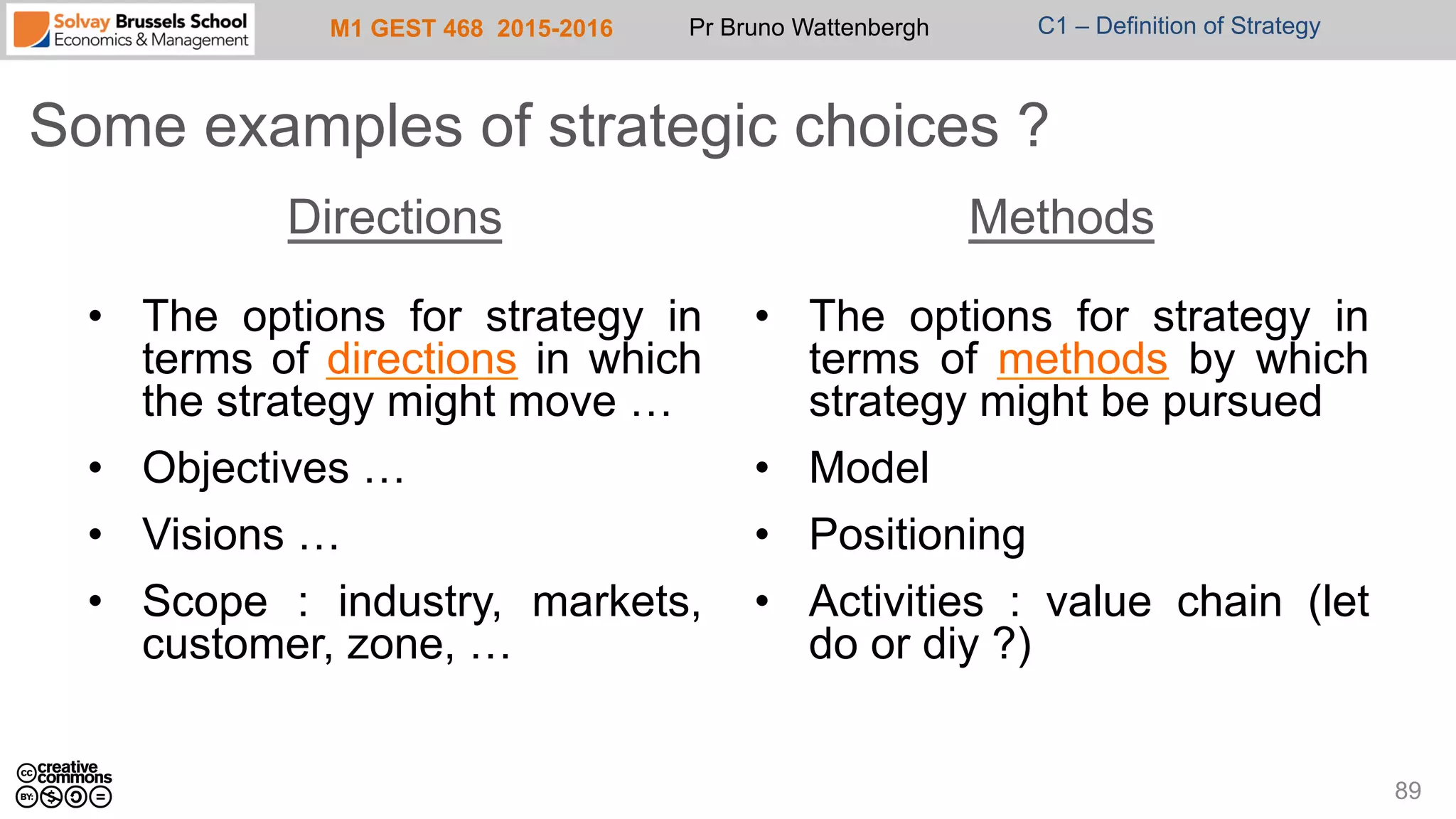 M1 GEST 468 2015-2016 Pr Bruno Wattenbergh C1 – Definition of Strategy
Some examples of strategic choices ?
89
Directions
•  The options for strategy in
terms of directions in which
the strategy might move …
•  Objectives …
•  Visions …
•  Scope : industry, markets,
customer, zone, …
Methods
•  The options for strategy in
terms of methods by which
strategy might be pursued
•  Model
•  Positioning
•  Activities : value chain (let
do or diy ?)
 