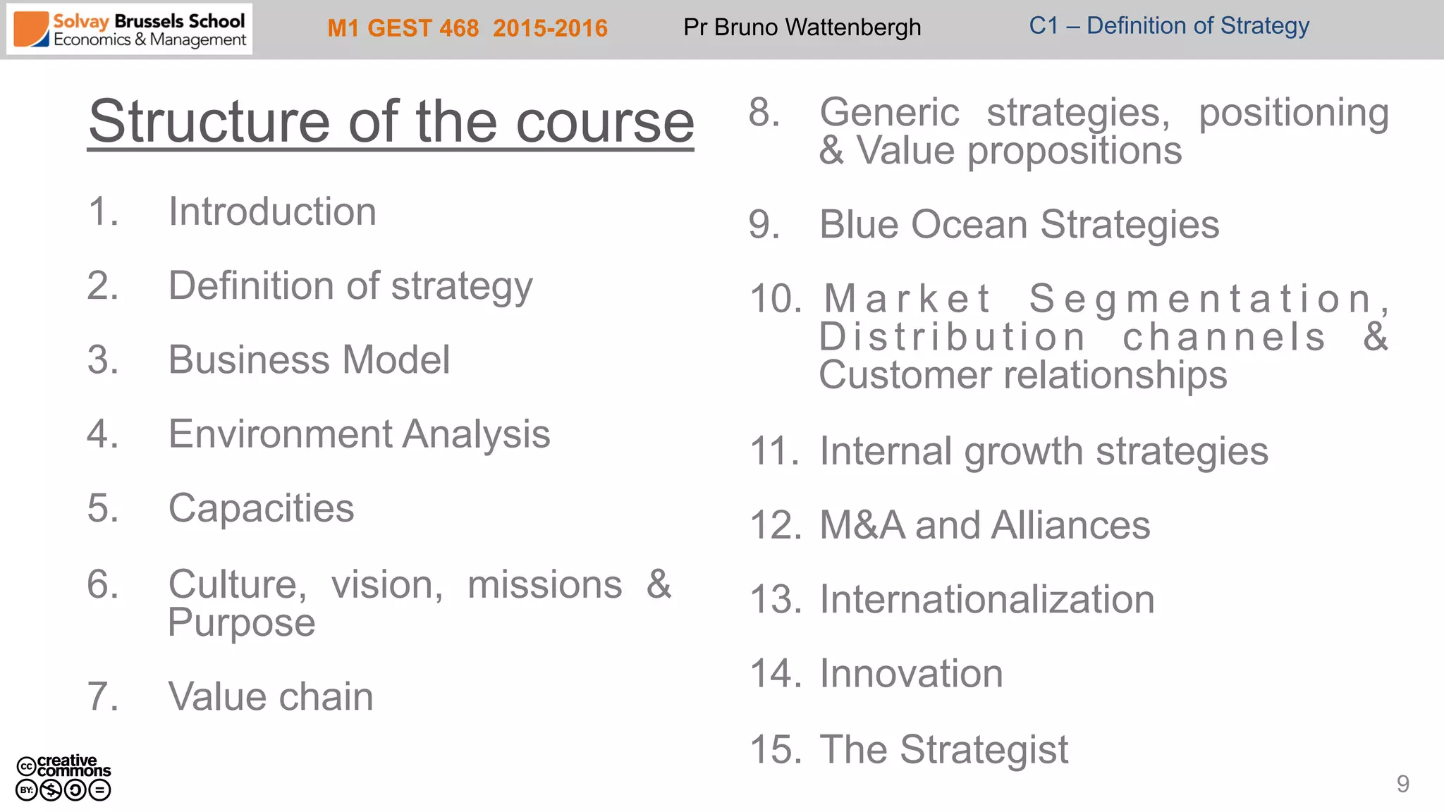 M1 GEST 468 2015-2016 Pr Bruno Wattenbergh C1 – Definition of Strategy
1.  Introduction
2.  Definition of strategy
3.  Business Model
4.  Environment Analysis
5.  Capacities
6.  Culture, vision, missions &
Purpose
7.  Value chain
8.  Generic strategies, positioning
& Value propositions
9.  Blue Ocean Strategies
10.  M a r k e t S e g m e n t a t i o n ,
D i s t r i b u t i o n c h a n n e l s &
Customer relationships
11.  Internal growth strategies
12.  M&A and Alliances
13.  Internationalization
14.  Innovation
15.  The Strategist
Structure of the course
9
 