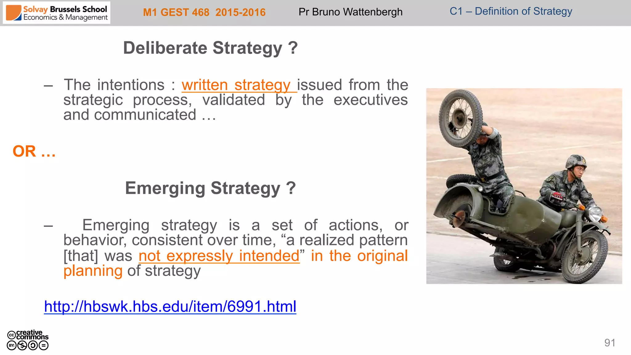 M1 GEST 468 2015-2016 Pr Bruno Wattenbergh C1 – Definition of Strategy
Deliberate Strategy ?
–  The intentions : written strategy issued from the
strategic process, validated by the executives
and communicated …
OR …
Emerging Strategy ?
–  Emerging strategy is a set of actions, or
behavior, consistent over time, “a realized pattern
[that] was not expressly intended” in the original
planning of strategy
http://hbswk.hbs.edu/item/6991.html
91
 
