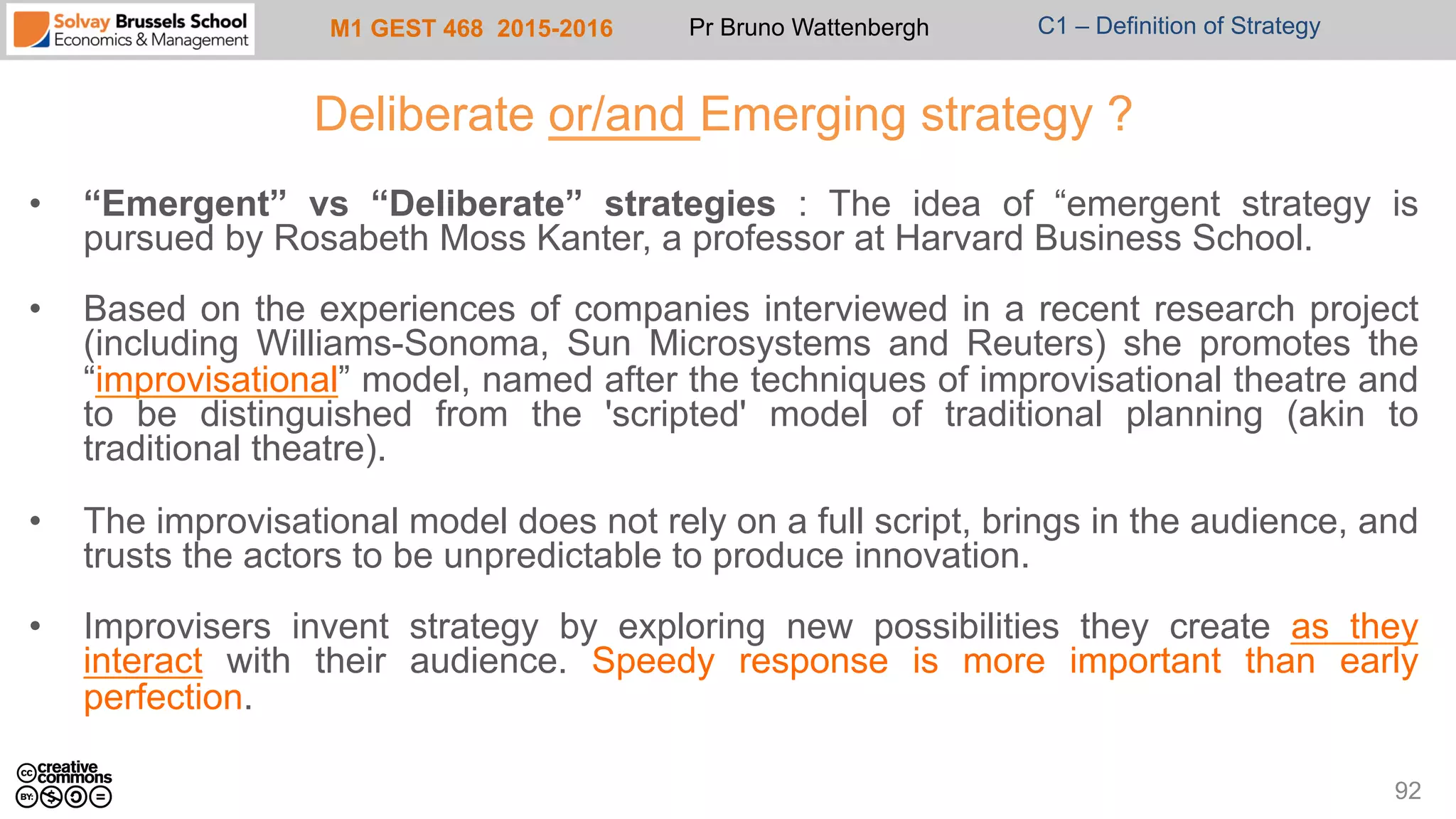 M1 GEST 468 2015-2016 Pr Bruno Wattenbergh C1 – Definition of Strategy
Deliberate or/and Emerging strategy ?
•  “Emergent” vs “Deliberate” strategies : The idea of “emergent strategy is
pursued by Rosabeth Moss Kanter, a professor at Harvard Business School.
•  Based on the experiences of companies interviewed in a recent research project
(including Williams-Sonoma, Sun Microsystems and Reuters) she promotes the
“improvisational” model, named after the techniques of improvisational theatre and
to be distinguished from the 'scripted' model of traditional planning (akin to
traditional theatre).
•  The improvisational model does not rely on a full script, brings in the audience, and
trusts the actors to be unpredictable to produce innovation.
•  Improvisers invent strategy by exploring new possibilities they create as they
interact with their audience. Speedy response is more important than early
perfection.
92
 