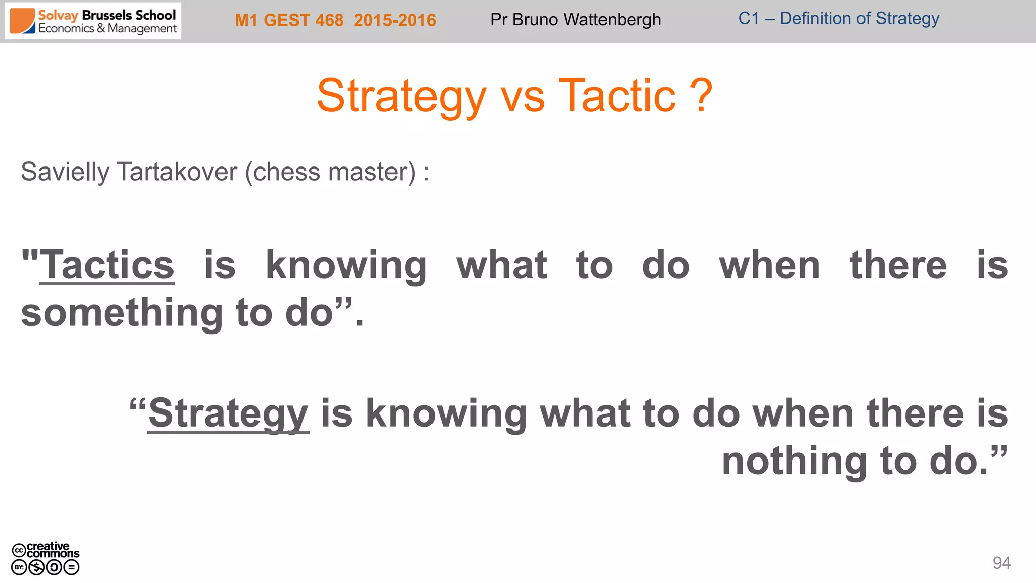 M1 GEST 468 2015-2016 Pr Bruno Wattenbergh C1 – Definition of Strategy
Strategy vs Tactic ?
Savielly Tartakover (chess master) :
"Tactics is knowing what to do when there is
something to do”.
“Strategy is knowing what to do when there is
nothing to do.”
94
 