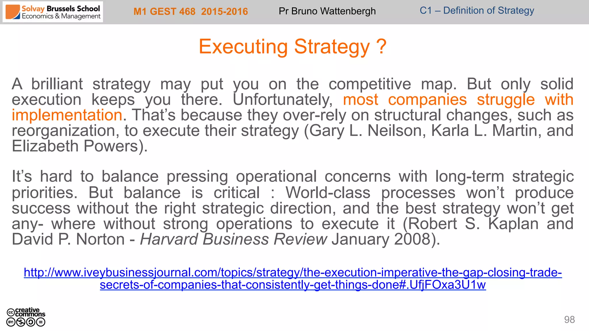 M1 GEST 468 2015-2016 Pr Bruno Wattenbergh C1 – Definition of Strategy
Executing Strategy ?
A brilliant strategy may put you on the competitive map. But only solid
execution keeps you there. Unfortunately, most companies struggle with
implementation. That’s because they over-rely on structural changes, such as
reorganization, to execute their strategy (Gary L. Neilson, Karla L. Martin, and
Elizabeth Powers).
It’s hard to balance pressing operational concerns with long-term strategic
priorities. But balance is critical : World-class processes won’t produce
success without the right strategic direction, and the best strategy won’t get
any- where without strong operations to execute it (Robert S. Kaplan and
David P. Norton - Harvard Business Review January 2008).
http://www.iveybusinessjournal.com/topics/strategy/the-execution-imperative-the-gap-closing-trade-
secrets-of-companies-that-consistently-get-things-done#.UfjFOxa3U1w
98
 