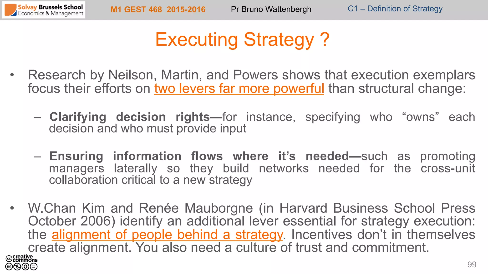 M1 GEST 468 2015-2016 Pr Bruno Wattenbergh C1 – Definition of Strategy
Executing Strategy ?
•  Research by Neilson, Martin, and Powers shows that execution exemplars
focus their efforts on two levers far more powerful than structural change:
–  Clarifying decision rights—for instance, specifying who “owns” each
decision and who must provide input
–  Ensuring information flows where it’s needed—such as promoting
managers laterally so they build networks needed for the cross-unit
collaboration critical to a new strategy
•  W.Chan Kim and Renée Mauborgne (in Harvard Business School Press
October 2006) identify an additional lever essential for strategy execution:
the alignment of people behind a strategy. Incentives don’t in themselves
create alignment. You also need a culture of trust and commitment.
99
 