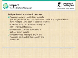 01.07.2016 Nottingham Pathology 2016
Antigen-based protein microarrays:
q TAAs are arrayed (spotted) as a regular
pattern (a microarray) onto an activated surface. A single array can
have multiple TAAs, each at separate location.
q A 5x5mm array can accommodate up to
150+ individual features.
q Immobilized TAAs are exposed to a
patient serum sample.
q Autoantibodies binding to any of the
TAAs can be detected fluorescently and
measured
 