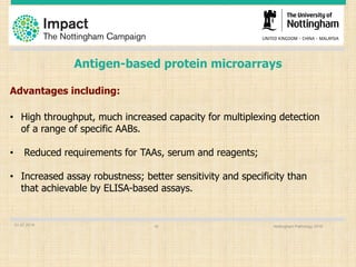 Antigen-based protein microarrays
Advantages including:
• High throughput, much increased capacity for multiplexing detection
of a range of specific AABs.
• Reduced requirements for TAAs, serum and reagents;
• Increased assay robustness; better sensitivity and specificity than
that achievable by ELISA-based assays.
01.07.2016 Nottingham Pathology 201616
 
