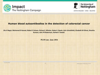 01.07.2016
Nottingham Pathology 201624
Human blood autoantibodies in the detection of colorectal cancer
Ola	H	Negm,	Mohamed	R	Hamed,	Robert	E	Schoen,	Richard	L	Whelan,	Robert	J	Steele,	John	Scholefield,	Elizabeth	M	Dilnot,	Shantha
Kumara,	John	FR	Robertson,	Herbert	F	Sewell.
PLOS one- June 2016
 