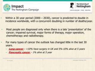 • Within a 30 year period (2000 – 2030), cancer is predicted to double in
incidence worldwide, with a concurrent doubling in number of deaths/year.
01.07.2016 Nottingham Pathology 20163
• For many types of cancer the outlook has changed little in the last 30
years.
– Lung cancer – <10% have surgery in UK and 5%-10% alive at 5 years
– Pancreatic cancer – 1% alive at 5 year
• Most people are diagnosed only when there is a late ‘presentation’ of the
cancer; impaired survival, major forms of therapy, major operation,
chemotherapy and radiotherapy.
 