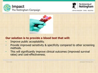 Our solution is to provide a blood test that will:
• Improve public acceptability.
• Provide improved sensitivity & specificity compared to other screening
methods.
• This will significantly improve clinical outcomes (improved survival
rates) and cost-effectiveness.
01.07.2016 Nottingham Pathology 20165
 