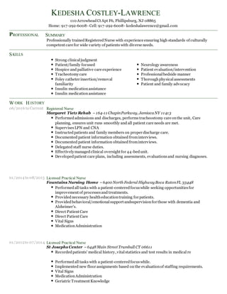 P
S
W H
to
to
to
KEDESHA COSTLEY-LAWRENCE
110 ArrowheadCt Apt F6, Phillipsburg, NJ 08865
Home: 917-292-6008- Cell: 917-292-6008- kedeshalawrence@gmail.com
SUMMARY
Professionally trainedRegisteredNurse with experience ensuring high standards of culturally
competent care for wide variety of patients with diverse needs.
Strong clinicaljudgment
Patient/family focused Neurology awareness
Hospice and palliative care experience Patient evaluation/intervention
Tracheotomycare Professionalbedside manner
Foley catheter insertion/removal Thoroughphysicalassessments
familiarity Patient and family advocacy
Insulin medicationassistance
Insulin medicationassistance
Registered Nurse
Margaret Tietz Rehab –164-11 ChapinParkway, JamiacaNY 11413
Performedadmissions and discharges, performstracheostomy care onthe unit, Care
planning, ensures unit runs smoothly and all patient care needs are met.
SupervisesLPN and CNA
Instructedpatients and family members on proper discharge care.
Documented patient information obtained frominterviews.
Documented patient information obtained frominterviews.
Delegated staff nurse duties.
Effectivelymanagedclinical oversight for 44-bedunit.
Developedpatient care plans, including assessments, evaluationsand nursing diagnoses.
Licensed Practical Nurse
Fountains Nursing Home –6400 North Federal Highway Boca RatonFL 33448
Performedall tasks with a patient-centeredfocuswhile seeking opportunitiesfor
improvement of processesand treatments.
Providednecessary healtheducationtraining for patients.
Providedbehavioral/emotionalsupport andsupervision for those with dementia and
Alzheimer's.
Direct Patient Care
Direct Patient Care
Vital Signs
MedicationAdministration
Licensed Practical Nurse
St Josephs Center –6448 Main Street Trumbull CT 06611
Recordedpatients' medical history, vitalstatistics and test results in medical re
Performedall tasks with a patient-centeredfocuswhile.
Implemented new floor assignments based on the evaluationof staffing requirements.
Vital Signs
MedicationAdministration
Geriatric Treatment Knowledge
ROFESSIONAL
KILLS
ORK ISTORY
06/2016 Current
01/2014 08/2015
01/2012 07/2014
 