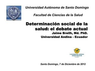 Universidad Autónoma de Santo Domingo

    Facultad de Ciencias de la Salud

Determinación social de la
   salud: el debate actual
               Jaime Breilh, Md. PhD.
         Universidad Andina - Ecuador




        Santo Domingo, 7 de Diciembre de 2012
 