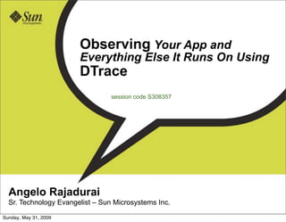 Observing Your App and
                       Everything Else It Runs On Using
                       DTrace
                                 session code S308357




  Angelo Rajadurai
  Sr. Technology Evangelist – Sun Microsystems Inc.

Sunday, May 31, 2009
 