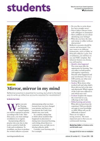 volume 30 number 42 / 15 June 2016 / 35nursingstandard.com
students Make the most of your student experience
visit students.nursingstandard.com
@NurseStandard
STUDENT LIFE
Mirror, mirror in my mind
Reflective practice is essential to nursing, but what is the best
way to write up reflective accounts required for revalidation?
By Mandy Day-Calder
W
hen you join
the Nursing
and Midwifery
Council register,
you will be expected to practise
according to the Code. After
three years, you must undergo
revalidation to re-register.
Incorporating reﬂective
practice into your day-to-day
work is central to both the
Code and revalidation. To
revalidate, you have to produce
ﬁve written reﬂective accounts
demonstrating what you have
learned, how you have changed
your practice and how you
incorporate the Code’s four
themes into your work.
As a student, taking time
to think about incidents that
happened on placement or
during more structured learning,
and writing about them in a
systematic way, can help you to
develop reﬂective skills.
Consider your learning style.
For example:
» Do you like to write down
key facts straight away?
» Does it help to discuss events
with colleagues or classmates?
» How conﬁdent are you about
identifying your feelings?
» When do you have the time
and energy to reﬂect without
distractions?
Reﬂective accounts should be
concise and structured. You
may want to try different
frameworks, such as Gibbs’ or
Driscoll’s reﬂective cycles. For
revalidation, you will have to
use and NMC template. But
whatever format you choose,
you will need to:
» Identify what happened
The event must offer the
opportunity for learning. You
can reﬂect on both positive
and negative experiences.
Describe what happened and
your involvement. If it was a
CPD activity, say what your
learning aims were.
» Analyse Write down what
worked well and what didn’t.
How did you feel at the time
and afterwards? Which aspects
of the Code were adhered to
and which were not?
» Evaluate Explain the impact
the event had on you,
reﬂecting on the Code.
» Deﬁne learning and actions
What did you learn from the
experience? Did you identify
any gaps in your knowledge
or skills? What will you do
differently in future?
There are no right or
wrong answers. The most
important part is that you are
continuously learning.
Mandy Day-Calder is a freelance writer
and life/health coach
See pages 64-65 for more onrevalidation
gettyimages
 
