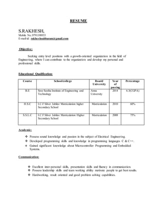RESUME
S.RAKHESH,
Mobile No.:9791198933
E-mail-id: rakheshsubbaram@gmail.com
Objective:
Seeking entry level positions with a growth-oriented organization in the field of
Engineering, where I can contribute to the organization and develop my personal and
professional skills.
Educational Qualification:
Course School/college Board/
University
Year
of
passing
Percentage
B.E Sree Sastha Institute of Engineering and
Technology
Anna
University
2014 6.3(CGPA)
H.S.C I.C.F Silver Jubilee Matriculation higher
Secondary School
Matriculation 2010 60%
S.S.L.C I.C.F Silver Jubilee Matriculation Higher
Secondary School
Matriculation 2008 75%
Academic:
 Possess sound knowledge and passion in the subject of Electrical Engineering.
 Developed programming skills and knowledge in programming languages C & C++.
 Gained significant knowledge about Microcontroller Programming and Embedded
Systems.
Communication:
 Excellent inter-personal skills, presentation skills and fluency in communication.
 Possess leadership skills and team working ability motivate people to get best results.
 Hardworking, result oriented and good problem solving capabilities.
 