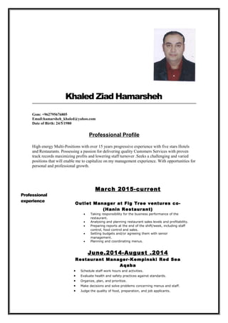 Khaled Ziad Hamarsheh
Gsm: +962795676805
Email:hamarsheh_khaled@yahoo.com
Date of Birth: 24/5/1980
Professional Profile
High energy Multi-Positions with over 15 years progressive experience with five stars Hotels
and Restaurants. Possessing a passion for delivering quality Customers Services with proven
track records maximizing profits and lowering staff turnover .Seeks a challenging and varied
positions that will enable me to capitalize on my management experience. With opportunities for
personal and professional growth.
Professional
experience
March 2015-current
Outlet Manager at Fig Tree ventures co-
(Hanin Restaurant)
• Taking responsibility for the business performance of the
restaurant.
• Analysing and planning restaurant sales levels and profitability.
• Preparing reports at the end of the shift/week, including staff
control, food control and sales.
• Setting budgets and/or agreeing them with senior
management.
• Planning and coordinating menus.
June.2014-August .2014
Restaurant Manager-Kempinski Red Sea
Aqaba
• Schedule staff work hours and activities.
• Evaluate health and safety practices against standards.
• Organize, plan, and prioritize.
• Make decisions and solve problems concerning menus and staff.
• Judge the quality of food, preparation, and job applicants.
 