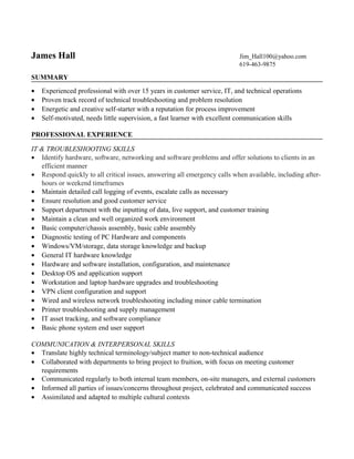 James Hall Jim_Hall100@yahoo.com
619-463-9875
SUMMARY
• Experienced professional with over 15 years in customer service, IT, and technical operations
• Proven track record of technical troubleshooting and problem resolution
• Energetic and creative self-starter with a reputation for process improvement
• Self-motivated, needs little supervision, a fast learner with excellent communication skills
PROFESSIONAL EXPERIENCE
IT & TROUBLESHOOTING SKILLS
• Identify hardware, software, networking and software problems and offer solutions to clients in an
efficient manner
• Respond quickly to all critical issues, answering all emergency calls when available, including after-
hours or weekend timeframes
• Maintain detailed call logging of events, escalate calls as necessary
• Ensure resolution and good customer service
• Support department with the inputting of data, live support, and customer training
• Maintain a clean and well organized work environment
• Basic computer/chassis assembly, basic cable assembly
• Diagnostic testing of PC Hardware and components
• Windows/VM/storage, data storage knowledge and backup
• General IT hardware knowledge
• Hardware and software installation, configuration, and maintenance
• Desktop OS and application support
• Workstation and laptop hardware upgrades and troubleshooting
• VPN client configuration and support
• Wired and wireless network troubleshooting including minor cable termination
• Printer troubleshooting and supply management
• IT asset tracking, and software compliance
• Basic phone system end user support
COMMUNICATION & INTERPERSONAL SKILLS
• Translate highly technical terminology/subject matter to non-technical audience
• Collaborated with departments to bring project to fruition, with focus on meeting customer
requirements
• Communicated regularly to both internal team members, on-site managers, and external customers
• Informed all parties of issues/concerns throughout project, celebrated and communicated success
• Assimilated and adapted to multiple cultural contexts
 