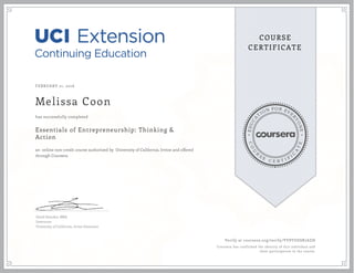 EDUCA
T
ION FOR EVE
R
YONE
CO
U
R
S
E
C E R T I F
I
C
A
TE
COURSE
CERTIFICATE
FEBRUARY 21, 2016
Melissa Coon
Essentials of Entrepreneurship: Thinking &
Action
an online non-credit course authorized by University of California, Irvine and offered
through Coursera
has successfully completed
David Standen, MBA
Instructor
University of California, Irvine Extension
Verify at coursera.org/verify/VY8YUGSR7AZH
Coursera has confirmed the identity of this individual and
their participation in the course.
 